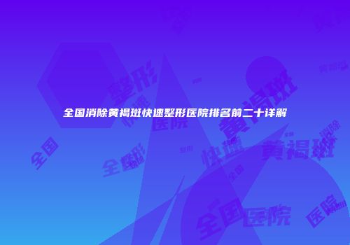 全国消除黄褐斑快速整形医院排名前二十详解