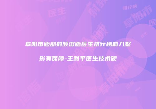 阜阳市脸部射频溶脂医生排行榜前八整形有保障-王利平医生技术硬