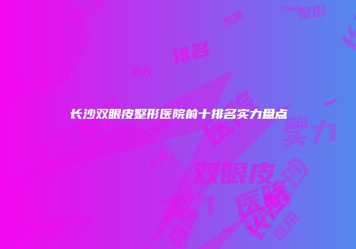 长沙双眼皮整形医院前十排名实力盘点