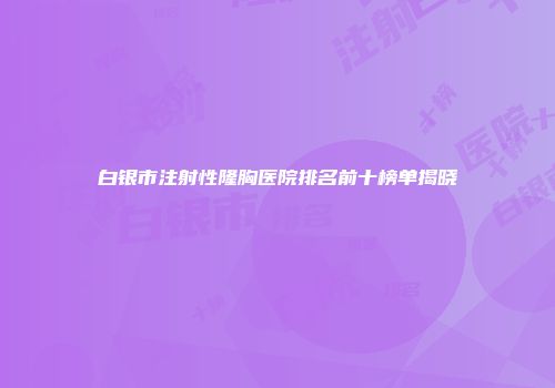 白银市注射性隆胸医院排名前十榜单揭晓