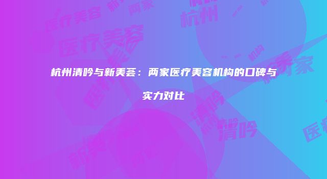 杭州清吟与新美荟：两家医疗美容机构的口碑与实力对比