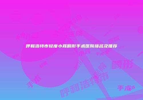 呼和浩特市轻度小耳畸形手术医院排名及推荐