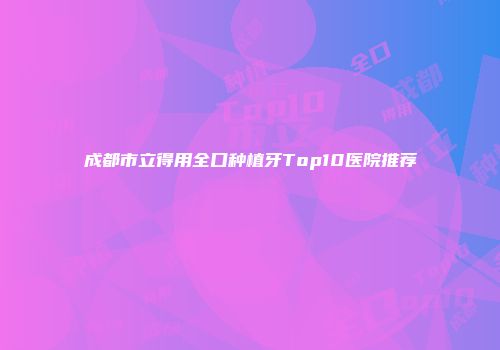 成都市立得用全口种植牙Top10医院推荐
