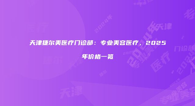 天津捷尔美医疗门诊部：专业美容医疗，2025年价格一览