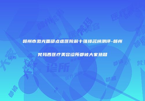 赣州市激光面部点痣医院前十强排名榜测评-赣州梵玛西医疗美容诊所都被大家熟知