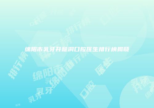 绵阳市乳牙开髓洞口腔医生排行榜揭晓