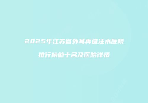 2025年江苏省外耳再造注水医院排行榜前十名及医院详情