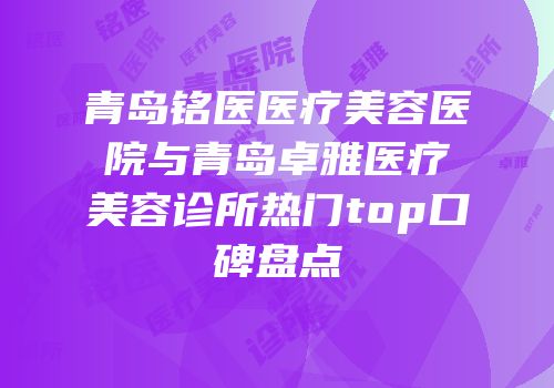 青岛铭医医疗美容医院与青岛卓雅医疗美容诊所热门top口碑盘点