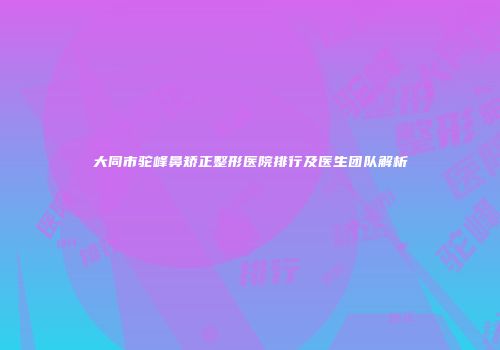 大同市驼峰鼻矫正整形医院排行及医生团队解析