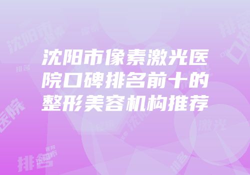 沈阳市像素激光医院口碑排名前十的整形美容机构推荐