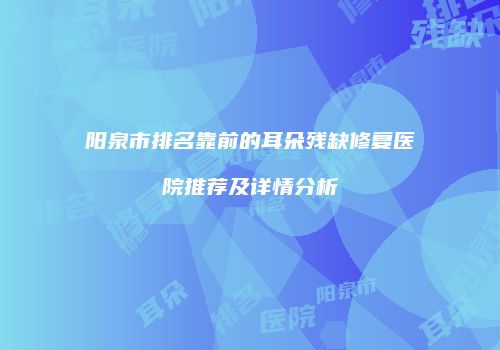 阳泉市排名靠前的耳朵残缺修复医院推荐及详情分析