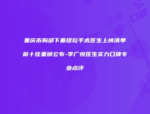 重庆市胸部下垂提拉手术医生上榜清单前十佳重磅公布-李广悦医生实力口碑专业点评