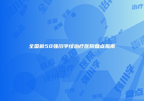 全国前50强川字纹治疗医院盘点指南