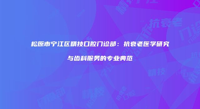 松原市宁江区精技口腔门诊部：抗衰老医学研究与齿科服务的专业典范