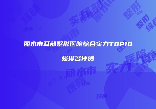 丽水市耳部整形医院综合实力TOP10强排名评测