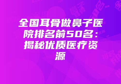 全国耳骨做鼻子医院排名前50名：揭秘优质医疗资源