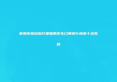 南阳市玻尿酸打嘟嘟唇医生口碑排行榜前十名揭晓