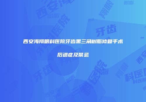 西安海翔眼科医院牙齿黑三角树脂修复手术后遗症及禁忌
