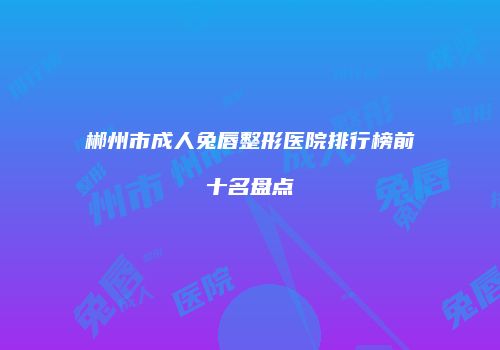 郴州市成人兔唇整形医院排行榜前十名盘点