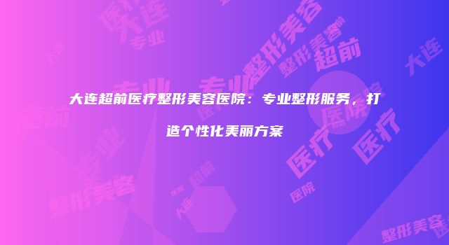 大连超前医疗整形美容医院：专业整形服务，打造个性化美丽方案