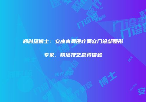 郑时蕴博士：安康青美医疗美容门诊部整形专家，精湛技艺赢得信赖