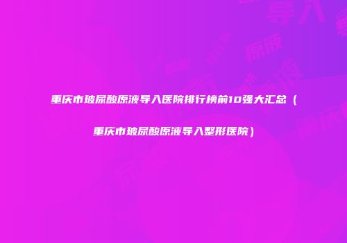 重庆市玻尿酸原液导入医院排行榜前10强大汇总（重庆市玻尿酸原液导入整形医院）