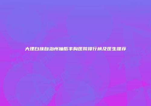 大理白族自治州抽脂丰胸医院排行榜及医生推荐