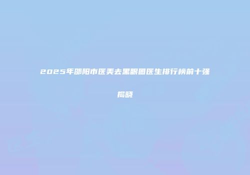 2025年邵阳市医美去黑眼圈医生排行榜前十强揭晓