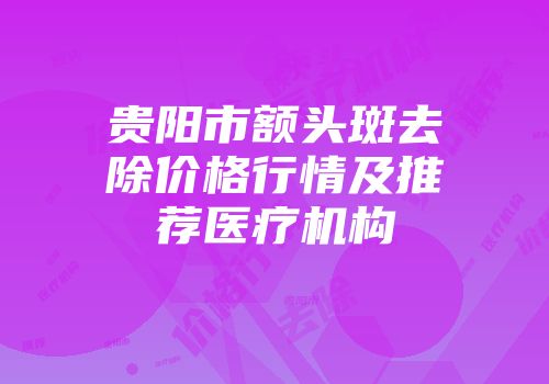 贵阳市额头斑去除价格行情及推荐医疗机构