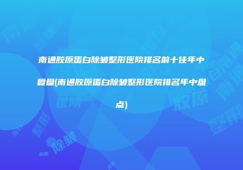 南通胶原蛋白除皱整形医院排名前十佳年中复盘(南通胶原蛋白除皱整形医院排名年中盘点)
