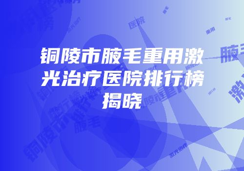 铜陵市腋毛重用激光治疗医院排行榜揭晓