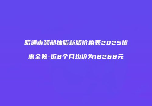 昭通市颈部抽脂新版价格表2025优惠全览-近8个月均价为18268元