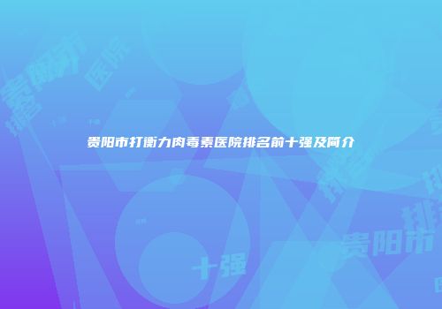 贵阳市打衡力肉毒素医院排名前十强及简介