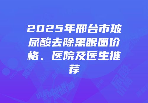 2025年邢台市玻尿酸去除黑眼圈价格、医院及医生推荐