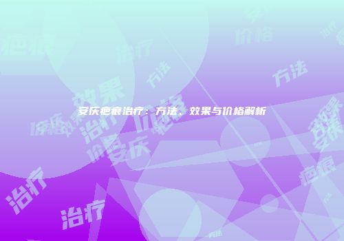 安庆疤痕治疗：方法、效果与价格解析