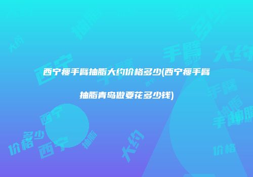 西宁瘦手臂抽脂大约价格多少(西宁瘦手臂抽脂青岛做要花多少钱)