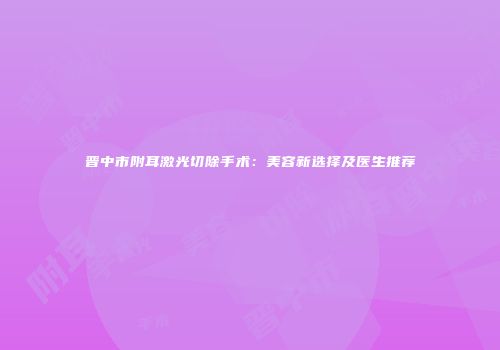 晋中市附耳激光切除手术：美容新选择及医生推荐