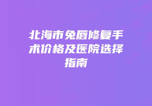 北海市兔唇修复手术价格及医院选择指南