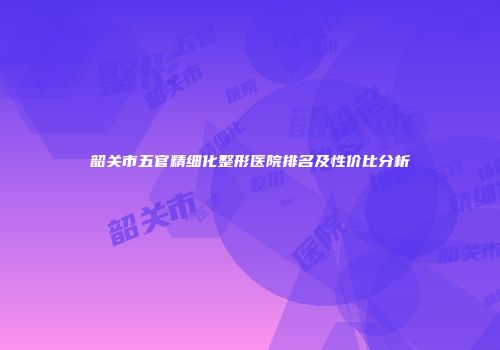 韶关市五官精细化整形医院排名及性价比分析