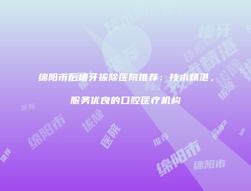 绵阳市后槽牙拔除医院推荐：技术精湛，服务优良的口腔医疗机构