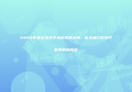 2025年保定洗牙手术医院排名榜：前五强口腔医疗服务机构揭晓