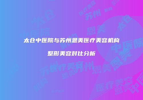 太仓中医院与苏州恩美医疗美容机构整形美容对比分析