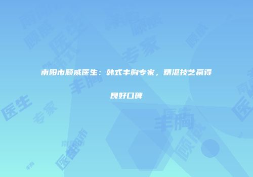 南阳市顾威医生：韩式丰胸专家，精湛技艺赢得良好口碑