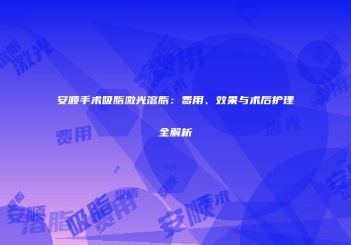 安顺手术吸脂激光溶脂：费用、效果与术后护理全解析