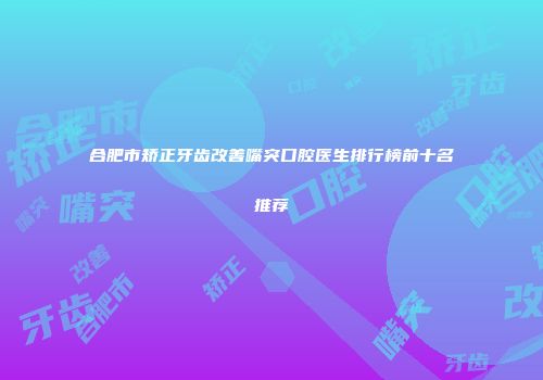 合肥市矫正牙齿改善嘴突口腔医生排行榜前十名推荐