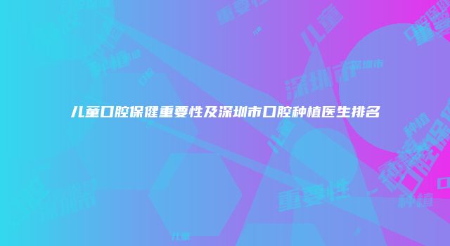 儿童口腔保健重要性及深圳市口腔种植医生排名