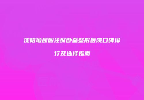 沈阳玻尿酸注射卧蚕整形医院口碑排行及选择指南