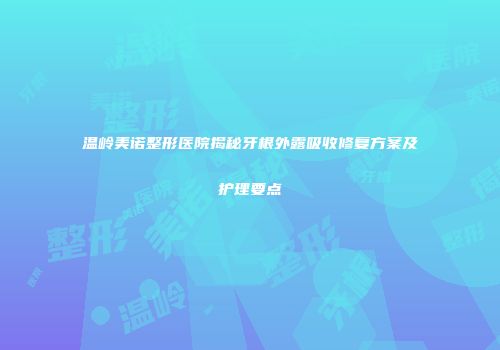 温岭美诺整形医院揭秘牙根外露吸收修复方案及护理要点