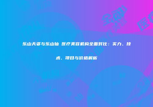 乐山天姿与乐山仙媄医疗美容机构全面对比：实力、技术、项目与价格解析