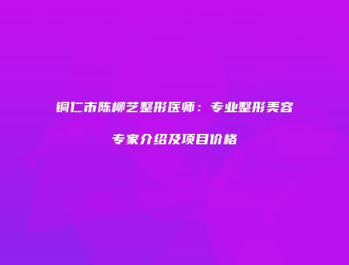 铜仁市陈柳艺整形医师：专业整形美容专家介绍及项目价格